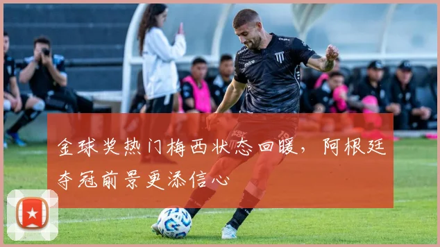 金球奖热门梅西状态回暖,阿根廷夺冠前景更添信心