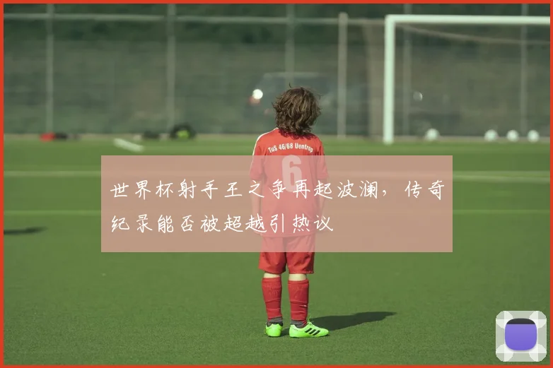 世界杯射手王之争再起波澜，传奇纪录能否被超越引热议