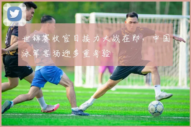 世锦赛收官日接力大战在即，中国泳军客场迎多重考验