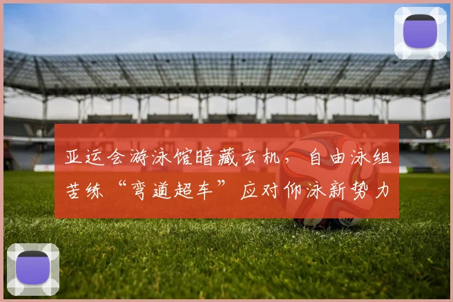 亚运会游泳馆暗藏玄机，自由泳组苦练“弯道超车”应对仰泳新势力