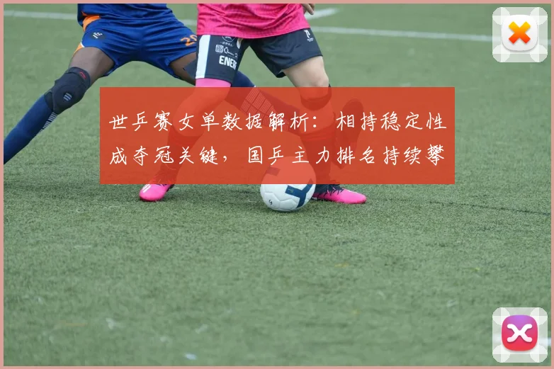世乒赛女单数据解析:相持稳定性成夺冠关键,国乒主力排名持续攀升