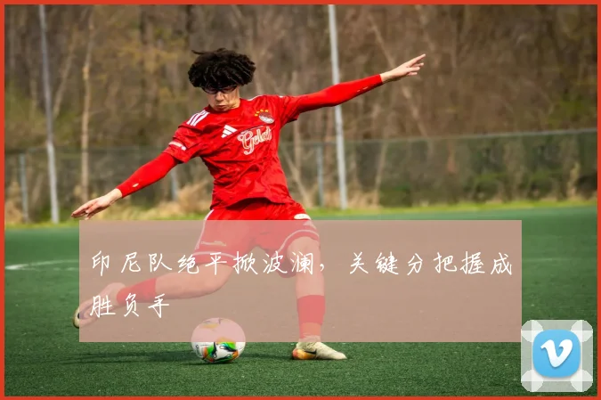 印尼队绝平掀波澜,关键分把握成胜负手